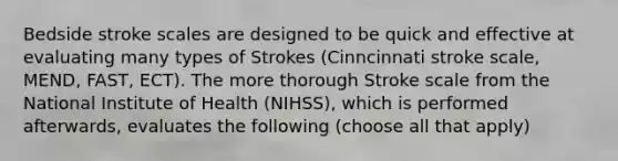 Bedside stroke scales are designed to be quick and effective at evaluating many types of Strokes (Cinncinnati stroke scale, MEND, FAST, ECT). The more thorough Stroke scale from the National Institute of Health (NIHSS), which is performed afterwards, evaluates the following (choose all that apply)