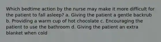 Which bedtime action by the nurse may make it more difficult for the patient to fall asleep? a. Giving the patient a gentle backrub b. Providing a warm cup of hot chocolate c. Encouraging the patient to use the bathroom d. Giving the patient an extra blanket when cold