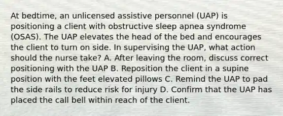 At bedtime, an unlicensed assistive personnel (UAP) is positioning a client with obstructive sleep apnea syndrome (OSAS). The UAP elevates the head of the bed and encourages the client to turn on side. In supervising the UAP, what action should the nurse take? A. After leaving the room, discuss correct positioning with the UAP B. Reposition the client in a supine position with the feet elevated pillows C. Remind the UAP to pad the side rails to reduce risk for injury D. Confirm that the UAP has placed the call bell within reach of the client.