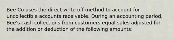 Bee Co uses the direct write off method to account for uncollectible accounts receivable. During an accounting period, Bee's cash collections from customers equal sales adjusted for the addition or deduction of the following amounts: