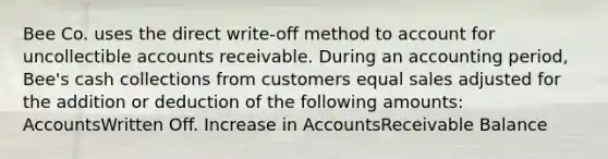 Bee Co. uses the direct write-off method to account for uncollectible accounts receivable. During an accounting period, Bee's cash collections from customers equal sales adjusted for the addition or deduction of the following amounts: AccountsWritten Off. Increase in AccountsReceivable Balance