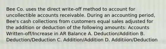 Bee Co. uses the direct write-off method to account for uncollectible accounts receivable. During an accounting period, Bee's cash collections from customers equal sales adjusted for the addition or deduction of the following amounts: Accounts Written-off/Increase in AR Balance A. Deduction/Addition B. Deduction/Deduction C. Addition/Addition D. Additiion/Deduction