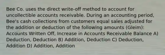 Bee Co. uses the direct write-off method to account for uncollectible accounts receivable. During an accounting period, Bee's cash collections from customers equal sales adjusted for the addition or deduction of the following amounts (Gleim): Accounts Written Off, Increase in Accounts Receivable Balance A) Deduction, Deduction B) Addition, Deduction C) Deduction, Addition D) Addition, Addition