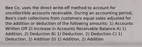 Bee Co. uses the direct write-off method to account for uncollectible accounts receivable. During an accounting period, Bee's cash collections from customers equal sales adjusted for the addition or deduction of the following amounts: 1) Accounts Written Off 2) Increase in Accounts Receivable Balance A) 1) Addition, 2) Deduction B) 1) Deduction, 2) Deduction C) 1) Deduction, 2) Addition D) 1) Addition, 2) Addition