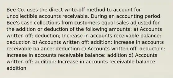 Bee Co. uses the direct write-off method to account for uncollectible accounts receivable. During an accounting period, Bee's cash collections from customers equal sales adjusted for the addition or deduction of the following amounts: a) Accounts written off: deduction; Increase in accounts receivable balance: deduction b) Accounts written off: addition: Increase in accounts receivable balance: deduction c) Accounts written off: deduction: Increase in accounts receivable balance: addition d) Accounts written off: addition: Increase in accounts receivable balance: addition