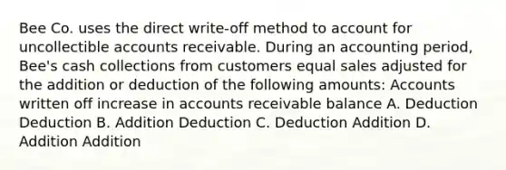 Bee Co. uses the direct write‐off method to account for uncollectible accounts receivable. During an accounting period, Bee's cash collections from customers equal sales adjusted for the addition or deduction of the following amounts: Accounts written off increase in accounts receivable balance A. Deduction Deduction B. Addition Deduction C. Deduction Addition D. Addition Addition