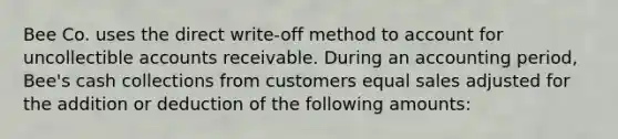 Bee Co. uses the direct write-off method to account for uncollectible accounts receivable. During an accounting period, Bee's cash collections from customers equal sales adjusted for the addition or deduction of the following amounts: