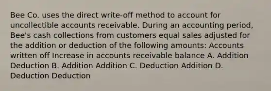 Bee Co. uses the direct write‐off method to account for uncollectible accounts receivable. During an accounting period, Bee's cash collections from customers equal sales adjusted for the addition or deduction of the following amounts: Accounts written off Increase in accounts receivable balance A. Addition Deduction B. Addition Addition C. Deduction Addition D. Deduction Deduction