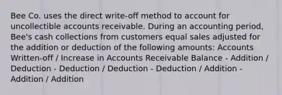 Bee Co. uses the direct write-off method to account for uncollectible accounts receivable. During an accounting period, Bee's cash collections from customers equal sales adjusted for the addition or deduction of the following amounts: Accounts Written-off / Increase in Accounts Receivable Balance - Addition / Deduction - Deduction / Deduction - Deduction / Addition - Addition / Addition