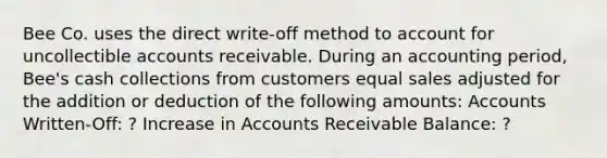 Bee Co. uses the direct write-off method to account for uncollectible accounts receivable. During an accounting period, Bee's cash collections from customers equal sales adjusted for the addition or deduction of the following amounts: Accounts Written-Off: ? Increase in Accounts Receivable Balance: ?