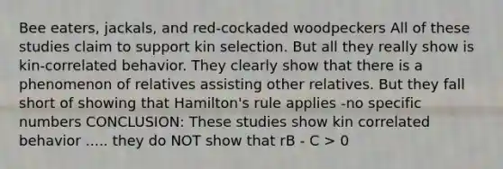 Bee eaters, jackals, and red-cockaded woodpeckers All of these studies claim to support kin selection. But all they really show is kin-correlated behavior. They clearly show that there is a phenomenon of relatives assisting other relatives. But they fall short of showing that Hamilton's rule applies -no specific numbers CONCLUSION: These studies show kin correlated behavior ..... they do NOT show that rB - C > 0