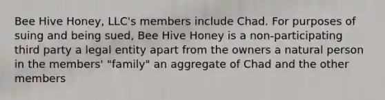 Bee Hive Honey, LLC's members include Chad. For purposes of suing and being sued, Bee Hive Honey is a non-participating third party a legal entity apart from the owners a natural person in the members' "family" an aggregate of Chad and the other members