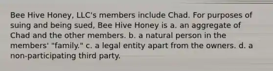 Bee Hive Honey, LLC's members include Chad. For purposes of suing and being sued, Bee Hive Honey is a. an aggregate of Chad and the other members. b. a natural person in the members' "family." c. a legal entity apart from the owners. d. a non-participating third party.