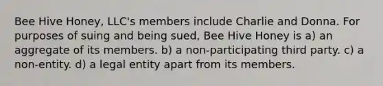 Bee Hive Honey, LLC's members include Charlie and Donna. For purposes of suing and being sued, Bee Hive Honey is a) an aggregate of its members. b) a non-participating third party. c) a non-entity. d) a legal entity apart from its members.