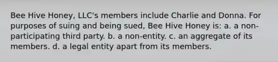 Bee Hive Honey, LLC's members include Charlie and Donna. For purposes of suing and being sued, Bee Hive Honey is: a. a non-participating third party. b. a non-entity. c. an aggregate of its members. d. a legal entity apart from its members.