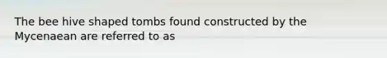 The bee hive shaped tombs found constructed by the Mycenaean are referred to as