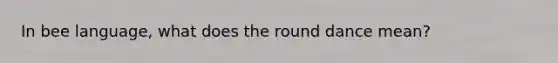 In bee language, what does the round dance mean?