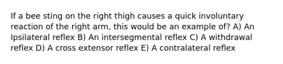 If a bee sting on the right thigh causes a quick involuntary reaction of the right arm, this would be an example of? A) An Ipsilateral reflex B) An intersegmental reflex C) A withdrawal reflex D) A cross extensor reflex E) A contralateral reflex