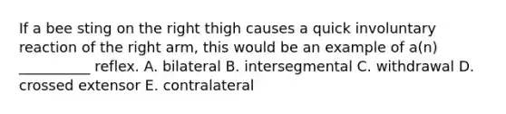 If a bee sting on the right thigh causes a quick involuntary reaction of the right arm, this would be an example of a(n) __________ reflex. A. bilateral B. intersegmental C. withdrawal D. crossed extensor E. contralateral