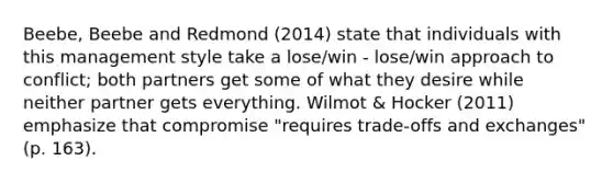 Beebe, Beebe and Redmond (2014) state that individuals with this management style take a lose/win - lose/win approach to conflict; both partners get some of what they desire while neither partner gets everything. Wilmot & Hocker (2011) emphasize that compromise "requires trade-offs and exchanges" (p. 163).