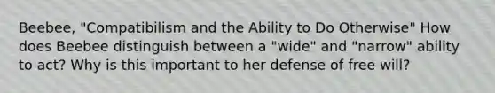 Beebee, "Compatibilism and the Ability to Do Otherwise" How does Beebee distinguish between a "wide" and "narrow" ability to act? Why is this important to her defense of free will?