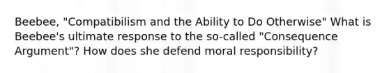 Beebee, "Compatibilism and the Ability to Do Otherwise" What is Beebee's ultimate response to the so-called "Consequence Argument"? How does she defend moral responsibility?