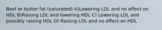 Beef or butter fat (saturated) A)Lowering LDL and no effect on HDL B)Raising LDL and lowering HDL C) Lowering LDL and possibly raising HDL D) Raising LDL and no effect on HDL