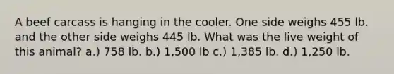 A beef carcass is hanging in the cooler. One side weighs 455 lb. and the other side weighs 445 lb. What was the live weight of this animal? a.) 758 lb. b.) 1,500 lb c.) 1,385 lb. d.) 1,250 lb.