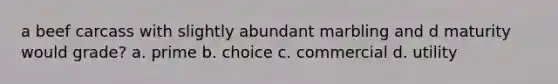 a beef carcass with slightly abundant marbling and d maturity would grade? a. prime b. choice c. commercial d. utility