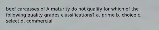 beef carcasses of A maturity do not qualify for which of the following quality grades classifications? a. prime b. choice c. select d. commercial