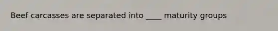 Beef carcasses are separated into ____ maturity groups
