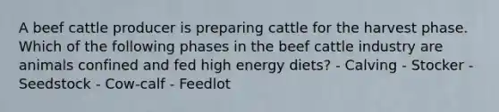 A beef cattle producer is preparing cattle for the harvest phase. Which of the following phases in the beef cattle industry are animals confined and fed high energy diets? - Calving - Stocker - Seedstock - Cow-calf - Feedlot