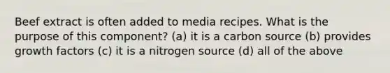 Beef extract is often added to media recipes. What is the purpose of this component? (a) it is a carbon source (b) provides growth factors (c) it is a nitrogen source (d) all of the above