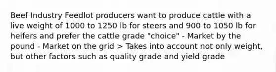 Beef Industry Feedlot producers want to produce cattle with a live weight of 1000 to 1250 lb for steers and 900 to 1050 lb for heifers and prefer the cattle grade "choice" - Market by the pound - Market on the grid > Takes into account not only weight, but other factors such as quality grade and yield grade