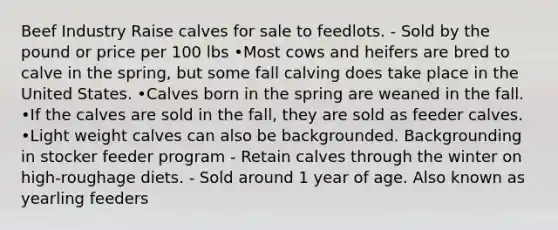 Beef Industry Raise calves for sale to feedlots. - Sold by the pound or price per 100 lbs •Most cows and heifers are bred to calve in the spring, but some fall calving does take place in the United States. •Calves born in the spring are weaned in the fall. •If the calves are sold in the fall, they are sold as feeder calves. •Light weight calves can also be backgrounded. Backgrounding in stocker feeder program - Retain calves through the winter on high-roughage diets. - Sold around 1 year of age. Also known as yearling feeders