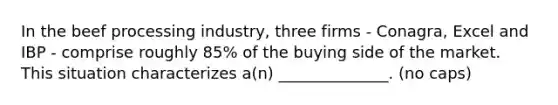 In the beef processing industry, three firms - Conagra, Excel and IBP - comprise roughly 85% of the buying side of the market. This situation characterizes a(n) ______________. (no caps)