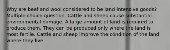 Why are beef and wool considered to be land-intensive goods? Multiple choice question. Cattle and sheep cause substantial environmental damage. A large amount of land is required to produce them. They can be produced only where the land is most fertile. Cattle and sheep improve the condition of the land where they live.