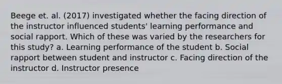 Beege et. al. (2017) investigated whether the facing direction of the instructor influenced students' learning performance and social rapport. Which of these was varied by the researchers for this study? a. Learning performance of the student b. Social rapport between student and instructor c. Facing direction of the instructor d. Instructor presence