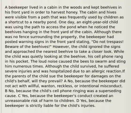 A beekeeper lived in a cabin in the woods and kept beehives in his front yard in order to harvest honey. The cabin and hives were visible from a path that was frequently used by children as a shortcut to a nearby pond. One day, an eight-year-old child was using the path to access the pond when he noticed the beehives hanging in the front yard of the cabin. Although there was no fence surrounding the property, the beekeeper had posted warning signs in the front yard stating, "Do not trespass! Beware of the beehives!" However, the child ignored the signs and approached the nearest beehive to take a closer look. While the child was quietly looking at the beehive, his cell phone rang in his pocket. The loud noise caused the bees to swarm and sting him numerous times. Although the child survived, he suffered severe injuries and was hospitalized due to an allergic reaction.If the parents of the child sue the beekeeper for damages on the child's behalf, will they prevail? A No, because the beekeeper did not act with willful, wanton, reckless, or intentional misconduct. B No, because the child's cell phone ringing was a superseding cause. C Yes, because the beekeeper's conduct created an unreasonable risk of harm to children. D Yes, because the beekeeper is strictly liable for the child's injuries.