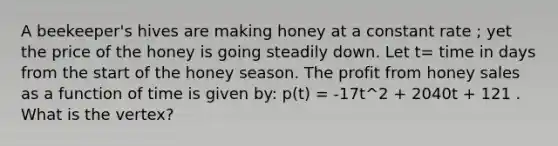 A beekeeper's hives are making honey at a constant rate ; yet the price of the honey is going steadily down. Let t= time in days from the start of the honey season. The profit from honey sales as a function of time is given by: p(t) = -17t^2 + 2040t + 121 . What is the vertex?