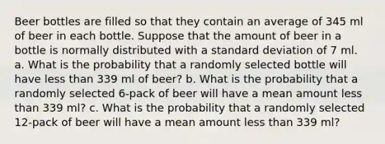 Beer bottles are filled so that they contain an average of 345 ml of beer in each bottle. Suppose that the amount of beer in a bottle is normally distributed with a <a href='https://www.questionai.com/knowledge/kqGUr1Cldy-standard-deviation' class='anchor-knowledge'>standard deviation</a> of 7 ml. a. What is the probability that a randomly selected bottle will have <a href='https://www.questionai.com/knowledge/k7BtlYpAMX-less-than' class='anchor-knowledge'>less than</a> 339 ml of beer? b. What is the probability that a randomly selected 6-pack of beer will have a mean amount less than 339 ml? c. What is the probability that a randomly selected 12-pack of beer will have a mean amount less than 339 ml?