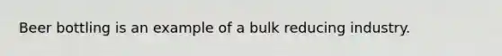 Beer bottling is an example of a bulk reducing industry.