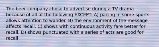 The beer company chose to advertise during a TV drama because of all of the following EXCEPT: A) pacing in some sports allows attention to wander. B) the environment of the message affects recall. C) shows with continuous activity fare better for recall. D) shows punctuated with a series of acts are good for recall