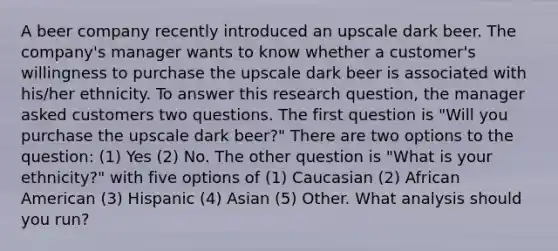 A beer company recently introduced an upscale dark beer. The company's manager wants to know whether a customer's willingness to purchase the upscale dark beer is associated with his/her ethnicity. To answer this research question, the manager asked customers two questions. The first question is "Will you purchase the upscale dark beer?" There are two options to the question: (1) Yes (2) No. The other question is "What is your ethnicity?" with five options of (1) Caucasian (2) African American (3) Hispanic (4) Asian (5) Other. What analysis should you run?