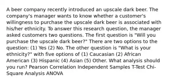 A beer company recently introduced an upscale dark beer. The company's manager wants to know whether a customer's willingness to purchase the upscale dark beer is associated with his/her ethnicity. To answer this research question, the manager asked customers two questions. The first question is "Will you purchase the upscale dark beer?" There are two options to the question: (1) Yes (2) No. The other question is "What is your ethnicity?" with five options of (1) Caucasian (2) African American (3) Hispanic (4) Asian (5) Other. What analysis should you run? Pearson Correlation Independent Samples T-Test Chi-Square Analysis ANOVA