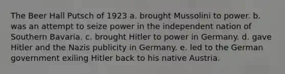 The Beer Hall Putsch of 1923 a. brought Mussolini to power. b. was an attempt to seize power in the independent nation of Southern Bavaria. c. brought Hitler to power in Germany. d. gave Hitler and the Nazis publicity in Germany. e. led to the German government exiling Hitler back to his native Austria.