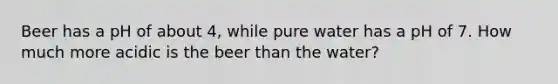 Beer has a pH of about 4, while pure water has a pH of 7. How much more acidic is the beer than the water?