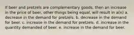 If beer and pretzels are complementary goods, then an increase in the price of beer, other things being equal, will result in a(n) a. decrease in the demand for pretzels. b. decrease in the demand for beer. c. increase in the demand for pretzels. d. increase in the quantity demanded of beer. e. increase in the demand for beer.