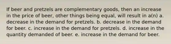 If beer and pretzels are complementary goods, then an increase in the price of beer, other things being equal, will result in a(n) a. decrease in the demand for pretzels. b. decrease in the demand for beer. c. increase in the demand for pretzels. d. increase in the quantity demanded of beer. e. increase in the demand for beer.