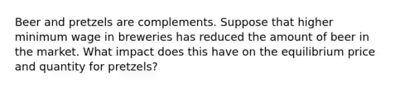 Beer and pretzels are complements. Suppose that higher minimum wage in breweries has reduced the amount of beer in the market. What impact does this have on the equilibrium price and quantity for pretzels?